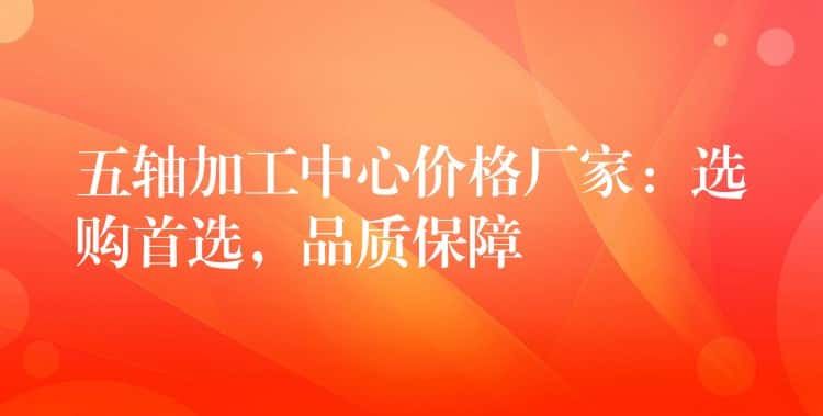 五轴加工中心价格厂家：选购首选，品质保障