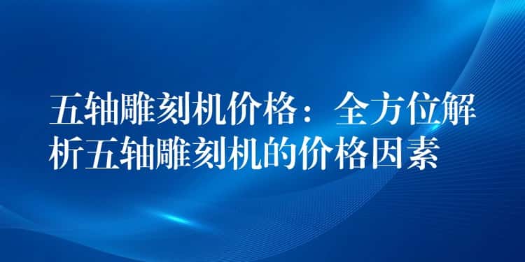 五轴雕刻机价格：全方位解析五轴雕刻机的价格因素